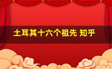 土耳其十六个祖先 知乎